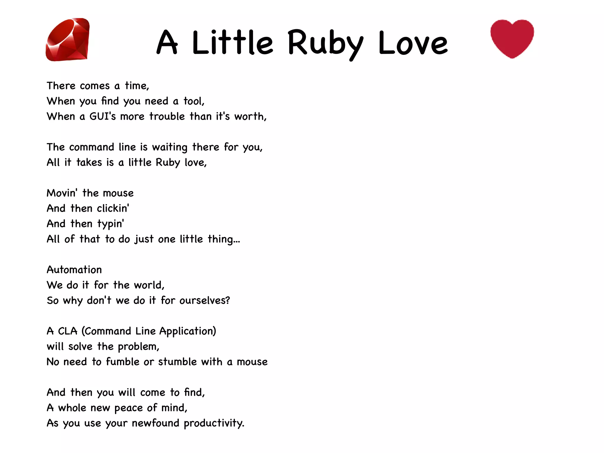 A Little Ruby Love
There comes a time,
When you ﬁnd you need a tool,
When a GUI's more trouble than it's worth,
The command line is waiting there for you,
All it takes is a little Ruby love,
Movin' the mouse
And then clickin'
And then typin'
All of that to do just one little thing...
Automation
We do it for the world,
So why don't we do it for ourselves?
A CLA (Command Line Application)
will solve the problem,
No need to fumble or stumble with a mouse
And then you will come to ﬁnd,
A whole new peace of mind,
As you use your newfound productivity.
 