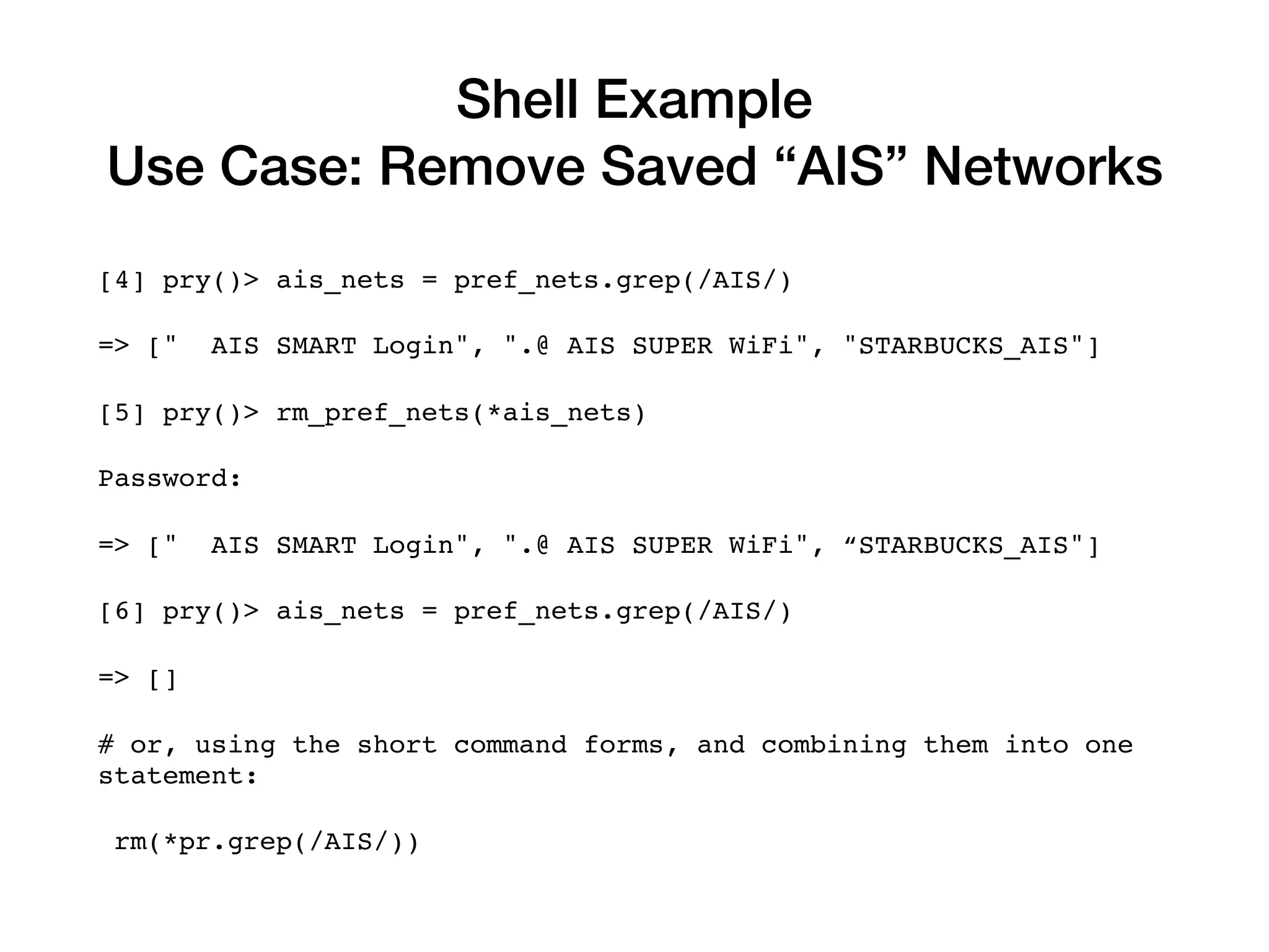 Shell Example
Use Case: Remove Saved “AIS” Networks
[4] pry()> ais_nets = pref_nets.grep(/AIS/)
=> [" AIS SMART Login", ".@ AIS SUPER WiFi", "STARBUCKS_AIS"]
[5] pry()> rm_pref_nets(*ais_nets)
Password:
=> [" AIS SMART Login", ".@ AIS SUPER WiFi", “STARBUCKS_AIS"]
[6] pry()> ais_nets = pref_nets.grep(/AIS/)
=> []
# or, using the short command forms, and combining them into one
statement:
rm(*pr.grep(/AIS/))
 