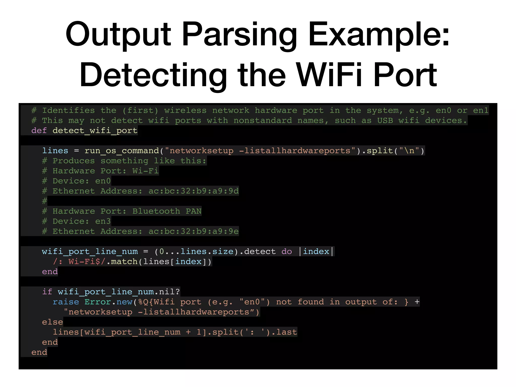 Output Parsing Example:
Detecting the WiFi Port
# Identifies the (first) wireless network hardware port in the system, e.g. en0 or en1
# This may not detect wifi ports with nonstandard names, such as USB wifi devices.
def detect_wifi_port
lines = run_os_command("networksetup -listallhardwareports").split("n")
# Produces something like this:
# Hardware Port: Wi-Fi
# Device: en0
# Ethernet Address: ac:bc:32:b9:a9:9d
#
# Hardware Port: Bluetooth PAN
# Device: en3
# Ethernet Address: ac:bc:32:b9:a9:9e
wifi_port_line_num = (0...lines.size).detect do |index|
/: Wi-Fi$/.match(lines[index])
end
if wifi_port_line_num.nil?
raise Error.new(%Q{Wifi port (e.g. "en0") not found in output of: } +
"networksetup -listallhardwareports”)
else
lines[wifi_port_line_num + 1].split(': ').last
end
end
 