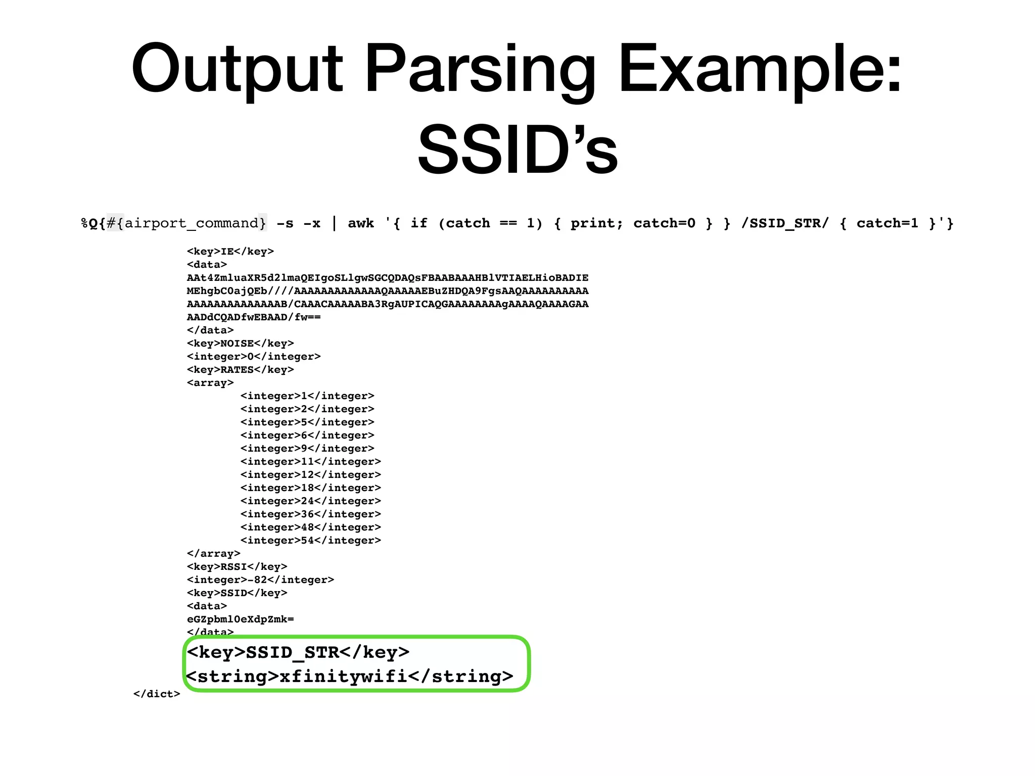Output Parsing Example:
SSID’s
%Q{#{airport_command} -s -x | awk '{ if (catch == 1) { print; catch=0 } } /SSID_STR/ { catch=1 }'}
<key>IE</key>
<data>
AAt4ZmluaXR5d2lmaQEIgoSLlgwSGCQDAQsFBAABAAAHBlVTIAELHioBADIE
MEhgbC0ajQEb////AAAAAAAAAAAAAQAAAAAEBuZHDQA9FgsAAQAAAAAAAAAA
AAAAAAAAAAAAAAB/CAAACAAAAABA3RgAUPICAQGAAAAAAAAgAAAAQAAAAGAA
AADdCQADfwEBAAD/fw==
</data>
<key>NOISE</key>
<integer>0</integer>
<key>RATES</key>
<array>
<integer>1</integer>
<integer>2</integer>
<integer>5</integer>
<integer>6</integer>
<integer>9</integer>
<integer>11</integer>
<integer>12</integer>
<integer>18</integer>
<integer>24</integer>
<integer>36</integer>
<integer>48</integer>
<integer>54</integer>
</array>
<key>RSSI</key>
<integer>-82</integer>
<key>SSID</key>
<data>
eGZpbml0eXdpZmk=
</data>
<key>SSID_STR</key>
<string>xfinitywifi</string>
</dict>
 