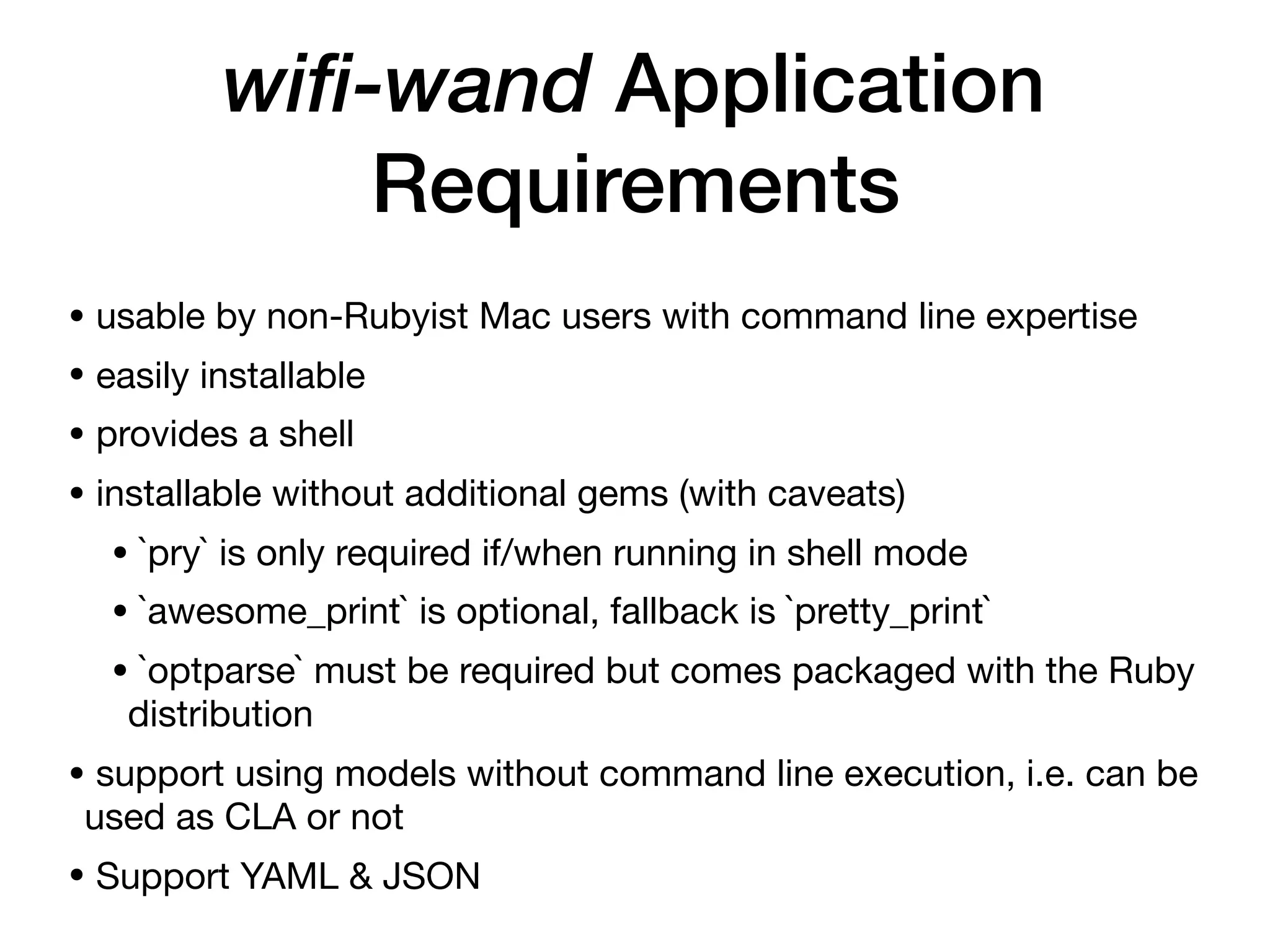 wifi-wand Application
Requirements
• usable by non-Rubyist Mac users with command line expertise

• easily installable

• provides a shell

• installable without additional gems (with caveats)

• `pry` is only required if/when running in shell mode

• `awesome_print` is optional, fallback is `pretty_print`

• `optparse` must be required but comes packaged with the Ruby
distribution

• support using models without command line execution, i.e. can be
used as CLA or not

• Support YAML & JSON
 