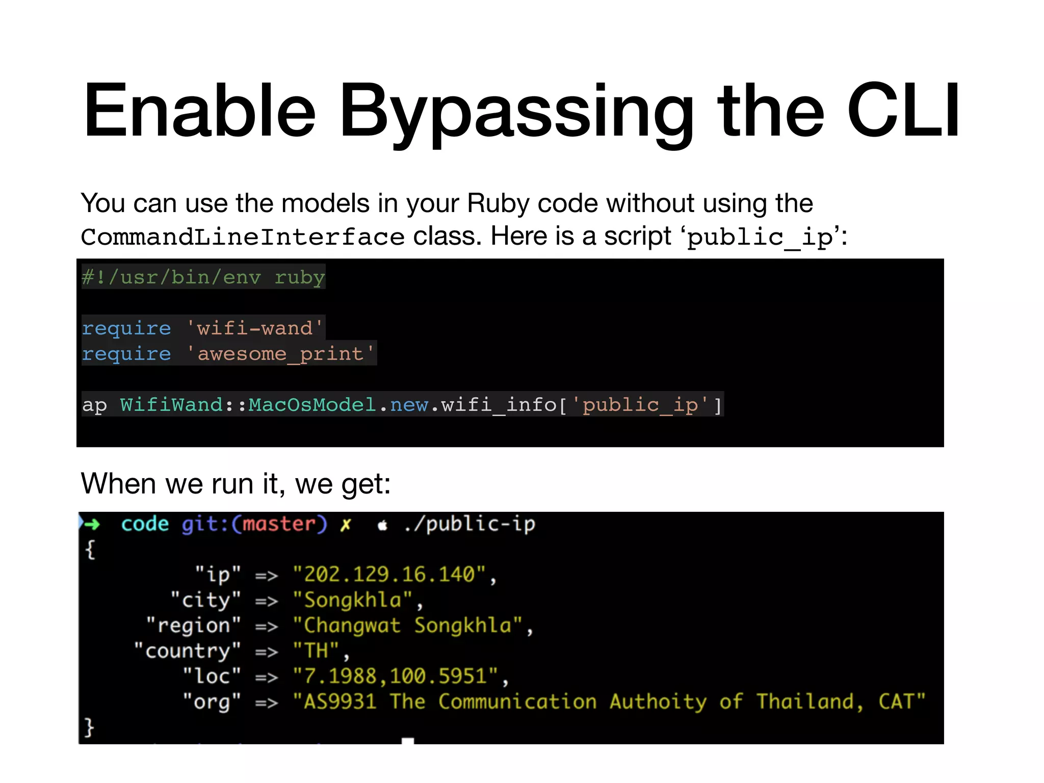 Enable Bypassing the CLI
You can use the models in your Ruby code without using the
CommandLineInterface class. Here is a script ‘public_ip’:
#!/usr/bin/env ruby
require 'wifi-wand'
require 'awesome_print'
ap WifiWand::MacOsModel.new.wifi_info['public_ip']
When we run it, we get:
 