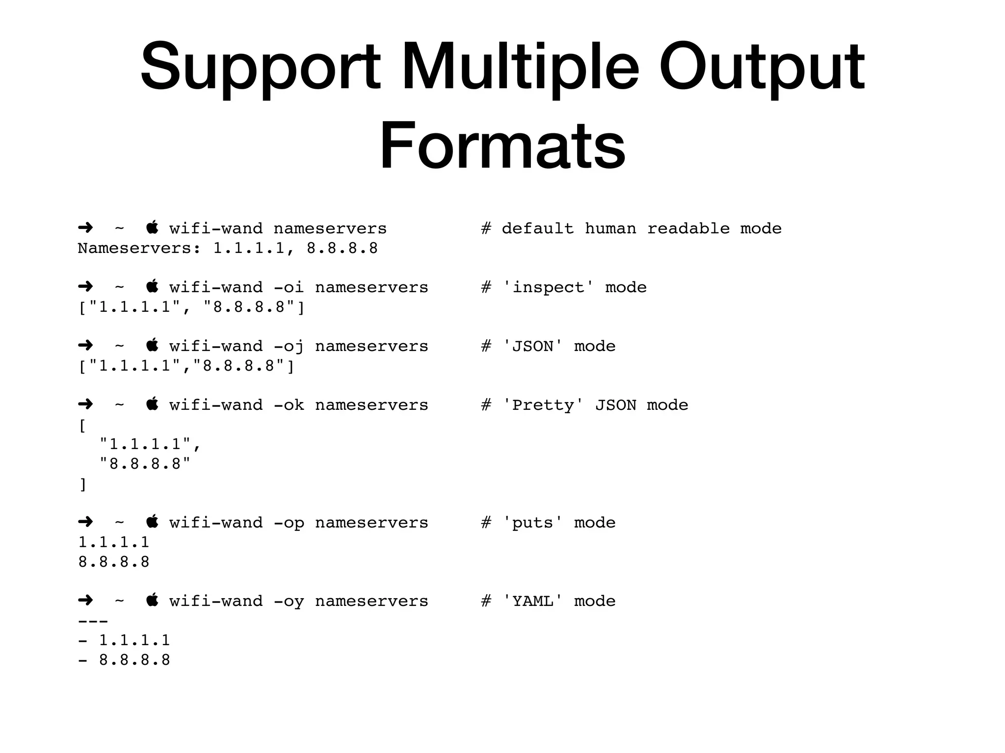 Support Multiple Output
Formats
➜ ~  wifi-wand nameservers # default human readable mode
Nameservers: 1.1.1.1, 8.8.8.8
➜ ~  wifi-wand -oi nameservers # 'inspect' mode
["1.1.1.1", "8.8.8.8"]
➜ ~  wifi-wand -oj nameservers # 'JSON' mode
["1.1.1.1","8.8.8.8"]
➜ ~  wifi-wand -ok nameservers # 'Pretty' JSON mode
[
"1.1.1.1",
"8.8.8.8"
]
➜ ~  wifi-wand -op nameservers # 'puts' mode
1.1.1.1
8.8.8.8
➜ ~  wifi-wand -oy nameservers # 'YAML' mode
---
- 1.1.1.1
- 8.8.8.8
 