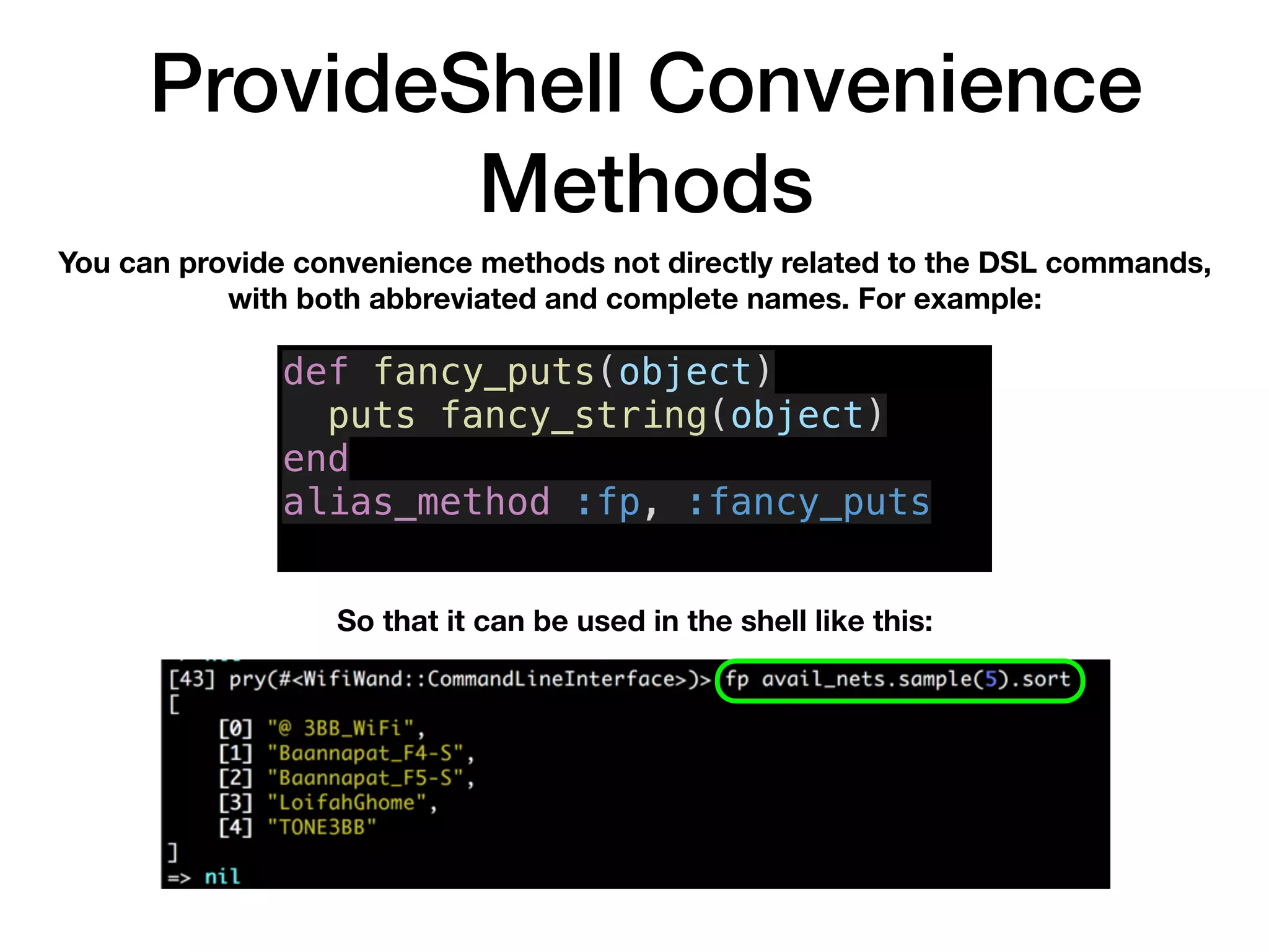 ProvideShell Convenience
Methods
You can provide convenience methods not directly related to the DSL commands,
with both abbreviated and complete names. For example:
So that it can be used in the shell like this:
def fancy_puts(object)
puts fancy_string(object)
end
alias_method :fp, :fancy_puts
 