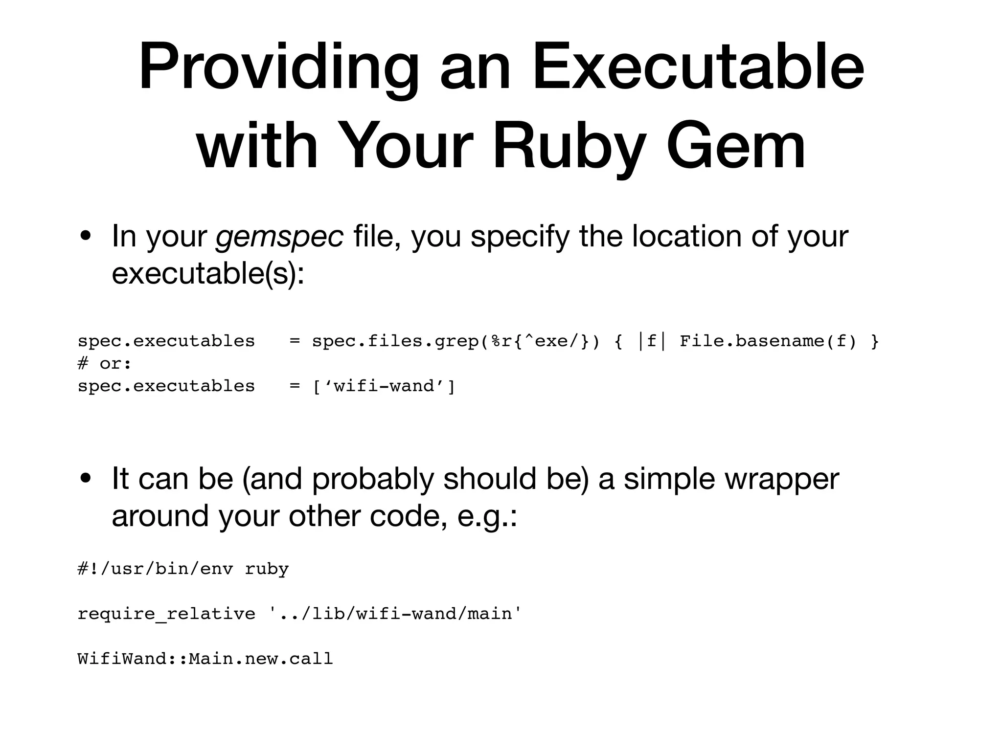 Providing an Executable
with Your Ruby Gem
• In your gemspec ﬁle, you specify the location of your
executable(s):



spec.executables = spec.files.grep(%r{^exe/}) { |f| File.basename(f) }
# or:
spec.executables = [‘wifi-wand’]
• It can be (and probably should be) a simple wrapper
around your other code, e.g.:

#!/usr/bin/env ruby
require_relative '../lib/wifi-wand/main'
WifiWand::Main.new.call
 