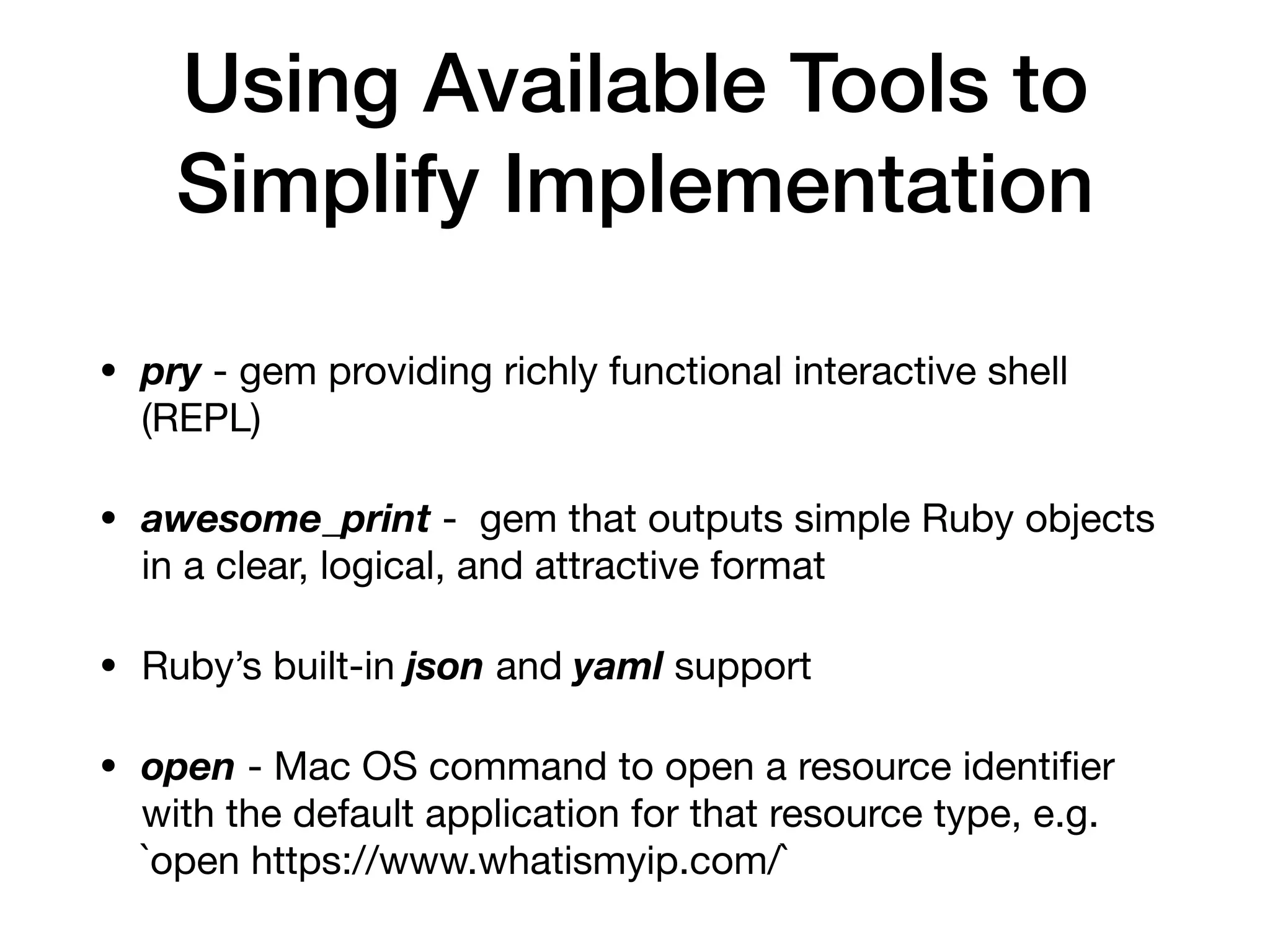Using Available Tools to
Simplify Implementation
• pry - gem providing richly functional interactive shell
(REPL)

• awesome_print - gem that outputs simple Ruby objects
in a clear, logical, and attractive format

• Ruby’s built-in json and yaml support

• open - Mac OS command to open a resource identiﬁer
with the default application for that resource type, e.g.
`open https://www.whatismyip.com/`
 