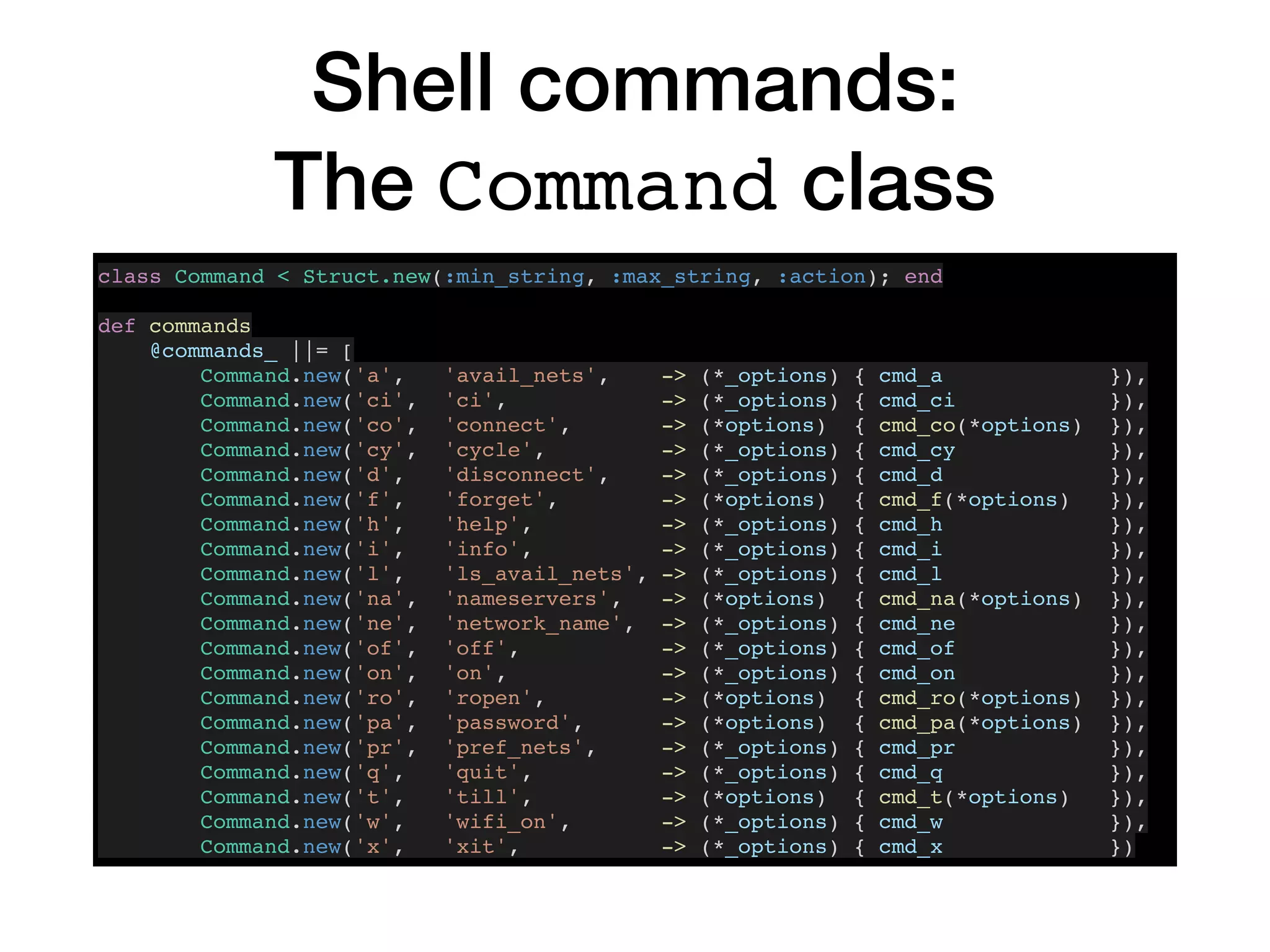 Shell commands:
The Command class
class Command < Struct.new(:min_string, :max_string, :action); end
def commands
@commands_ ||= [
Command.new('a', 'avail_nets', -> (*_options) { cmd_a }),
Command.new('ci', 'ci', -> (*_options) { cmd_ci }),
Command.new('co', 'connect', -> (*options) { cmd_co(*options) }),
Command.new('cy', 'cycle', -> (*_options) { cmd_cy }),
Command.new('d', 'disconnect', -> (*_options) { cmd_d }),
Command.new('f', 'forget', -> (*options) { cmd_f(*options) }),
Command.new('h', 'help', -> (*_options) { cmd_h }),
Command.new('i', 'info', -> (*_options) { cmd_i }),
Command.new('l', 'ls_avail_nets', -> (*_options) { cmd_l }),
Command.new('na', 'nameservers', -> (*options) { cmd_na(*options) }),
Command.new('ne', 'network_name', -> (*_options) { cmd_ne }),
Command.new('of', 'off', -> (*_options) { cmd_of }),
Command.new('on', 'on', -> (*_options) { cmd_on }),
Command.new('ro', 'ropen', -> (*options) { cmd_ro(*options) }),
Command.new('pa', 'password', -> (*options) { cmd_pa(*options) }),
Command.new('pr', 'pref_nets', -> (*_options) { cmd_pr }),
Command.new('q', 'quit', -> (*_options) { cmd_q }),
Command.new('t', 'till', -> (*options) { cmd_t(*options) }),
Command.new('w', 'wifi_on', -> (*_options) { cmd_w }),
Command.new('x', 'xit', -> (*_options) { cmd_x })
 
