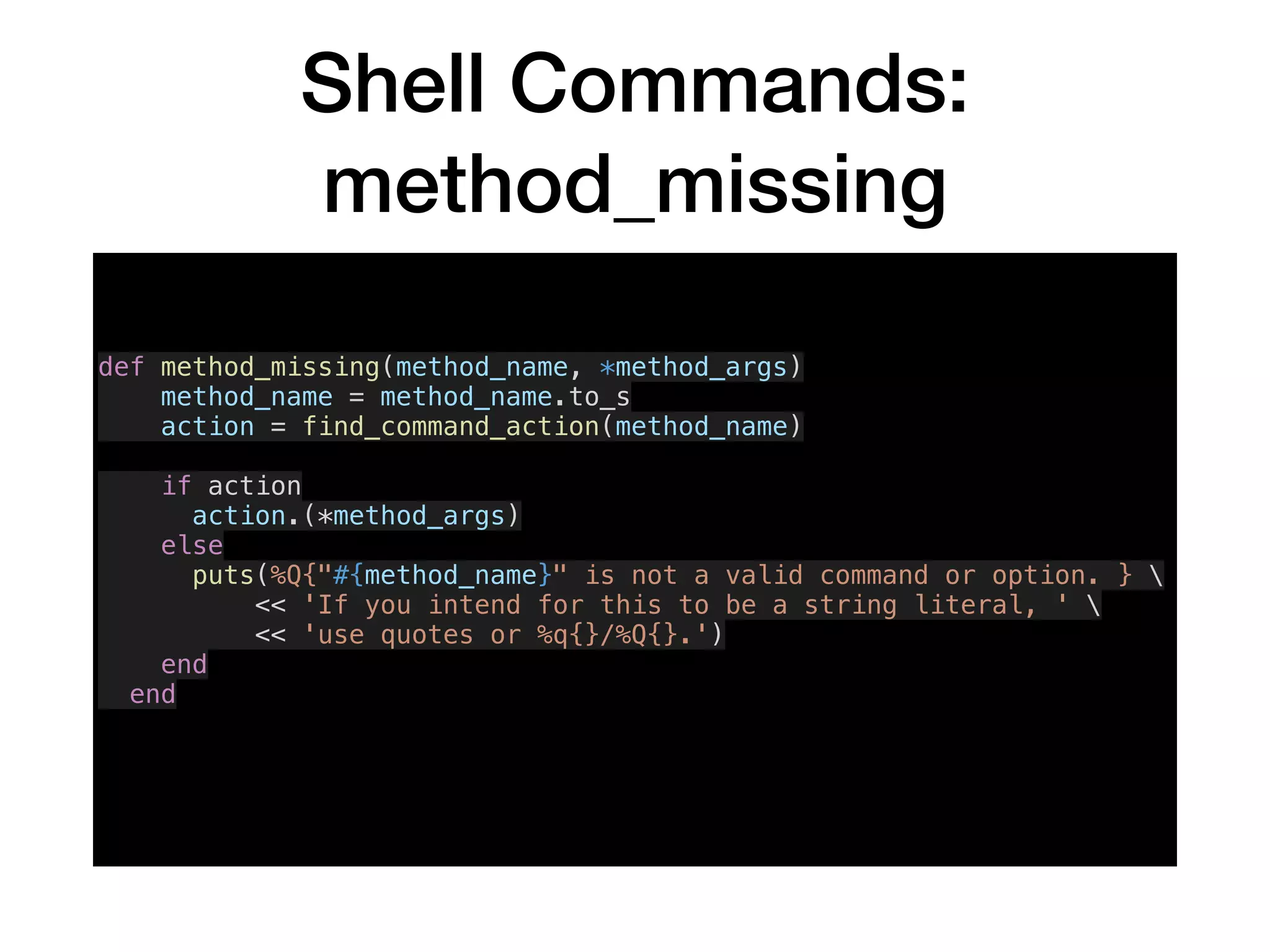 Shell Commands:
method_missing
def method_missing(method_name, *method_args)
method_name = method_name.to_s
action = find_command_action(method_name)
if action
action.(*method_args)
else
puts(%Q{"#{method_name}" is not a valid command or option. } 
<< 'If you intend for this to be a string literal, ' 
<< 'use quotes or %q{}/%Q{}.')
end
end
 