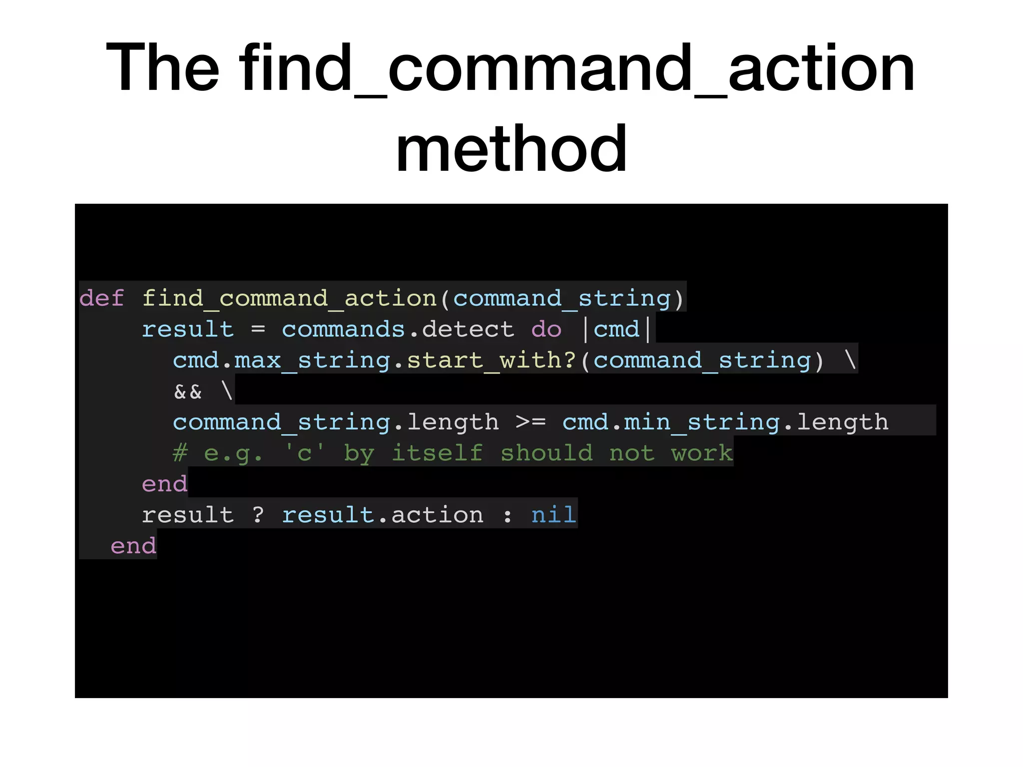 The ﬁnd_command_action
method
def find_command_action(command_string)
result = commands.detect do |cmd|
cmd.max_string.start_with?(command_string) 
&& 
command_string.length >= cmd.min_string.length
# e.g. 'c' by itself should not work
end
result ? result.action : nil
end
 