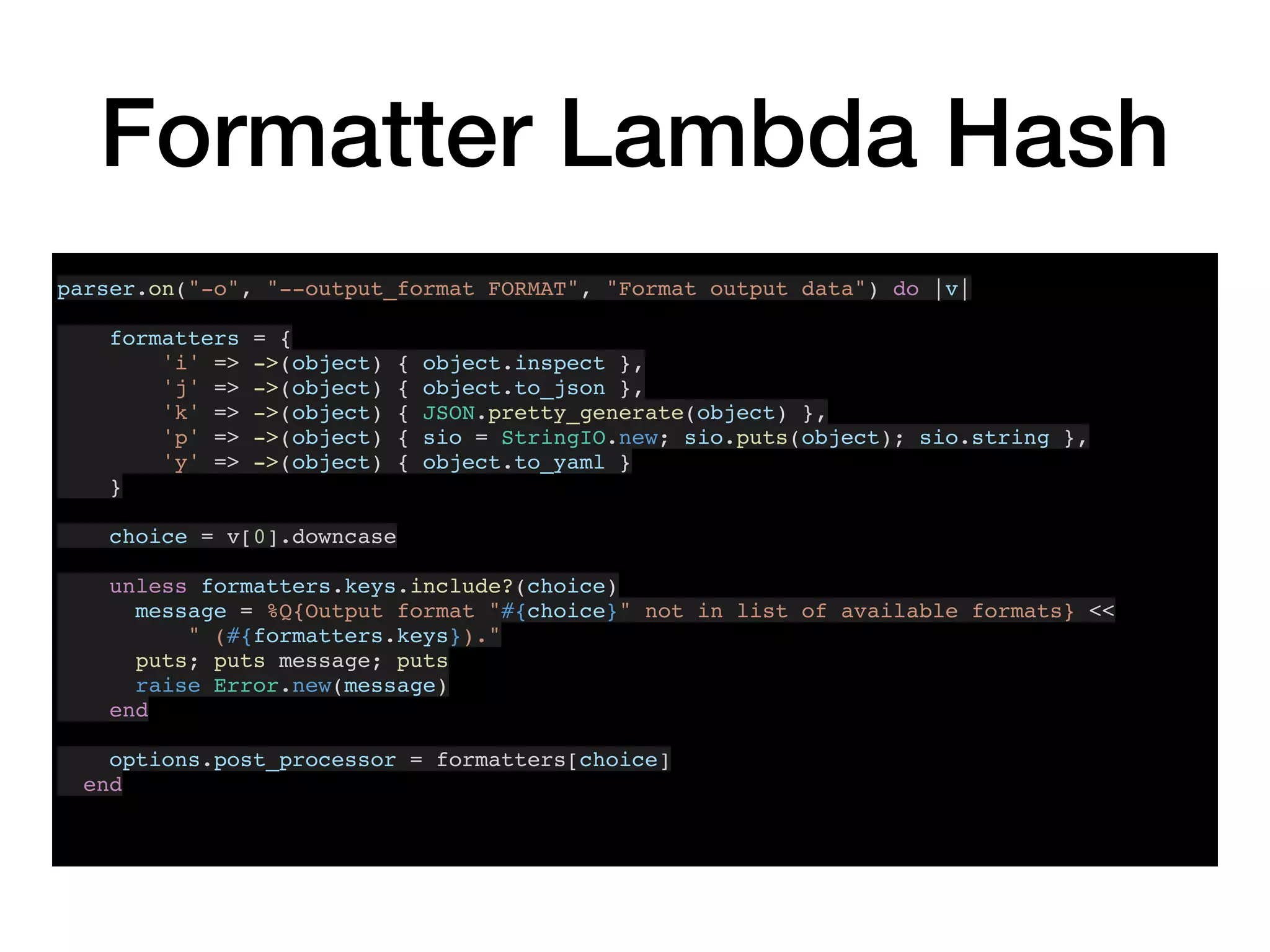 Formatter Lambda Hash
parser.on("-o", "--output_format FORMAT", "Format output data") do |v|
formatters = {
'i' => ->(object) { object.inspect },
'j' => ->(object) { object.to_json },
'k' => ->(object) { JSON.pretty_generate(object) },
'p' => ->(object) { sio = StringIO.new; sio.puts(object); sio.string },
'y' => ->(object) { object.to_yaml }
}
choice = v[0].downcase
unless formatters.keys.include?(choice)
message = %Q{Output format "#{choice}" not in list of available formats} <<
" (#{formatters.keys})."
puts; puts message; puts
raise Error.new(message)
end
options.post_processor = formatters[choice]
end
 