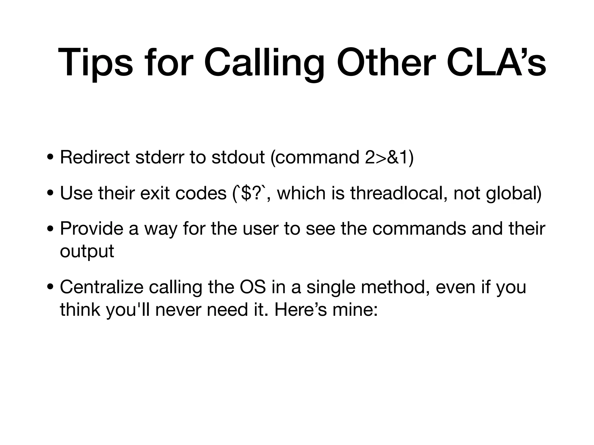 Tips for Calling Other CLA’s
• Redirect stderr to stdout (command 2>&1)

• Use their exit codes (`$?`, which is threadlocal, not global)

• Provide a way for the user to see the commands and their
output

• Centralize calling the OS in a single method, even if you
think you'll never need it. Here’s mine:

 