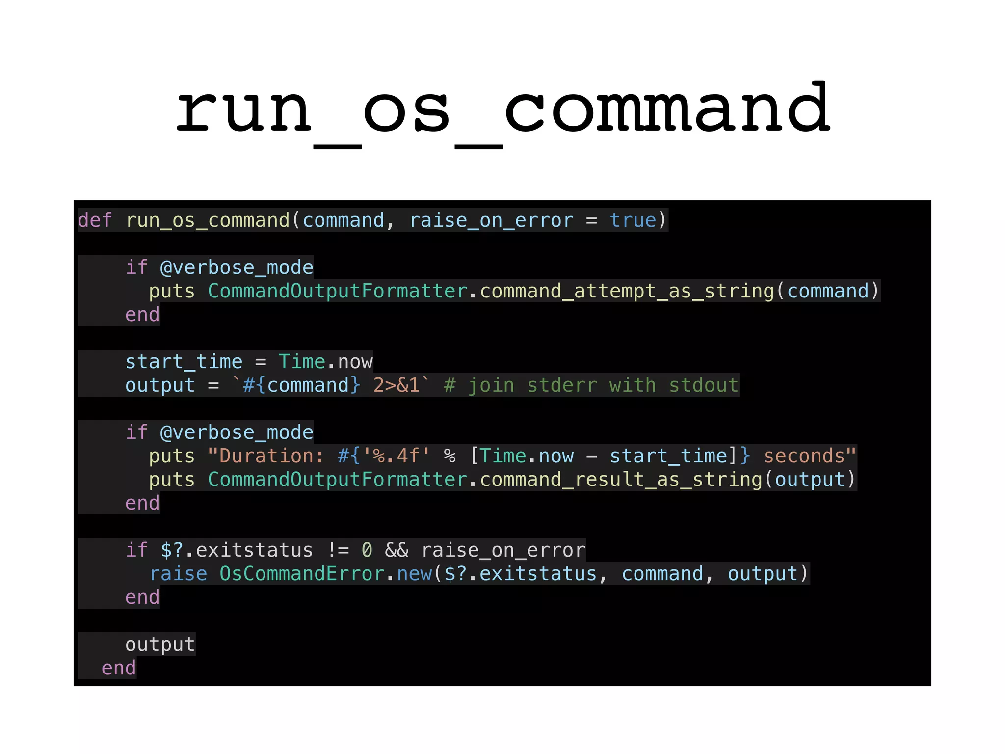 run_os_command
def run_os_command(command, raise_on_error = true)
if @verbose_mode
puts CommandOutputFormatter.command_attempt_as_string(command)
end
start_time = Time.now
output = `#{command} 2>&1` # join stderr with stdout
if @verbose_mode
puts "Duration: #{'%.4f' % [Time.now - start_time]} seconds"
puts CommandOutputFormatter.command_result_as_string(output)
end
if $?.exitstatus != 0 && raise_on_error
raise OsCommandError.new($?.exitstatus, command, output)
end
output
end
 