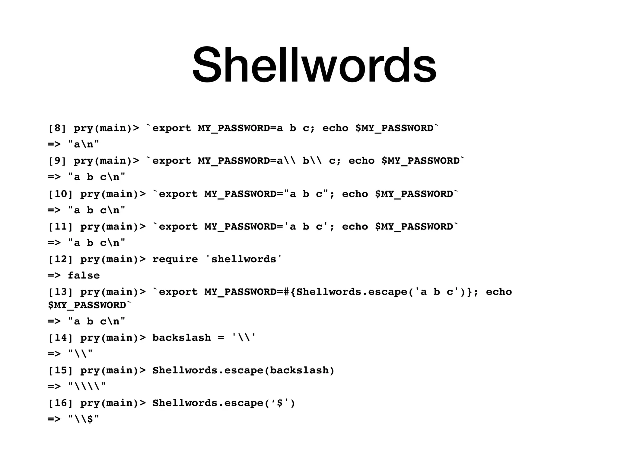 Shellwords
[8] pry(main)> `export MY_PASSWORD=a b c; echo $MY_PASSWORD`
=> "an"
[9] pry(main)> `export MY_PASSWORD=a b c; echo $MY_PASSWORD`
=> "a b cn"
[10] pry(main)> `export MY_PASSWORD="a b c"; echo $MY_PASSWORD`
=> "a b cn"
[11] pry(main)> `export MY_PASSWORD='a b c'; echo $MY_PASSWORD`
=> "a b cn"
[12] pry(main)> require 'shellwords'
=> false
[13] pry(main)> `export MY_PASSWORD=#{Shellwords.escape('a b c')}; echo
$MY_PASSWORD`
=> "a b cn"
[14] pry(main)> backslash = ''
=> ""
[15] pry(main)> Shellwords.escape(backslash)
=> ""
[16] pry(main)> Shellwords.escape(‘$')
=> "$"
 