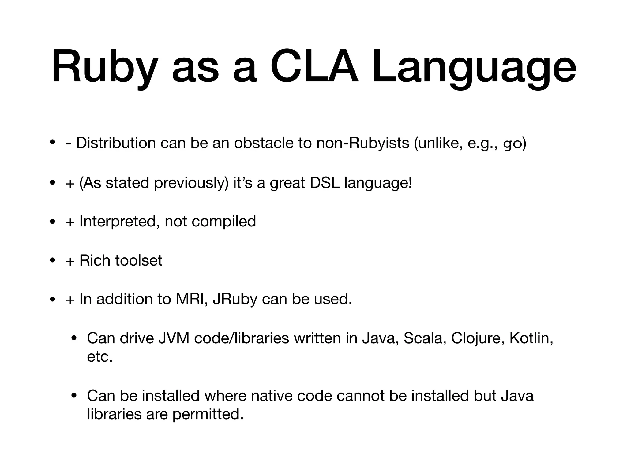Ruby as a CLA Language
• - Distribution can be an obstacle to non-Rubyists (unlike, e.g., go)

• + (As stated previously) it’s a great DSL language!

• + Interpreted, not compiled

• + Rich toolset

• + In addition to MRI, JRuby can be used.

• Can drive JVM code/libraries written in Java, Scala, Clojure, Kotlin,
etc.

• Can be installed where native code cannot be installed but Java
libraries are permitted.
 