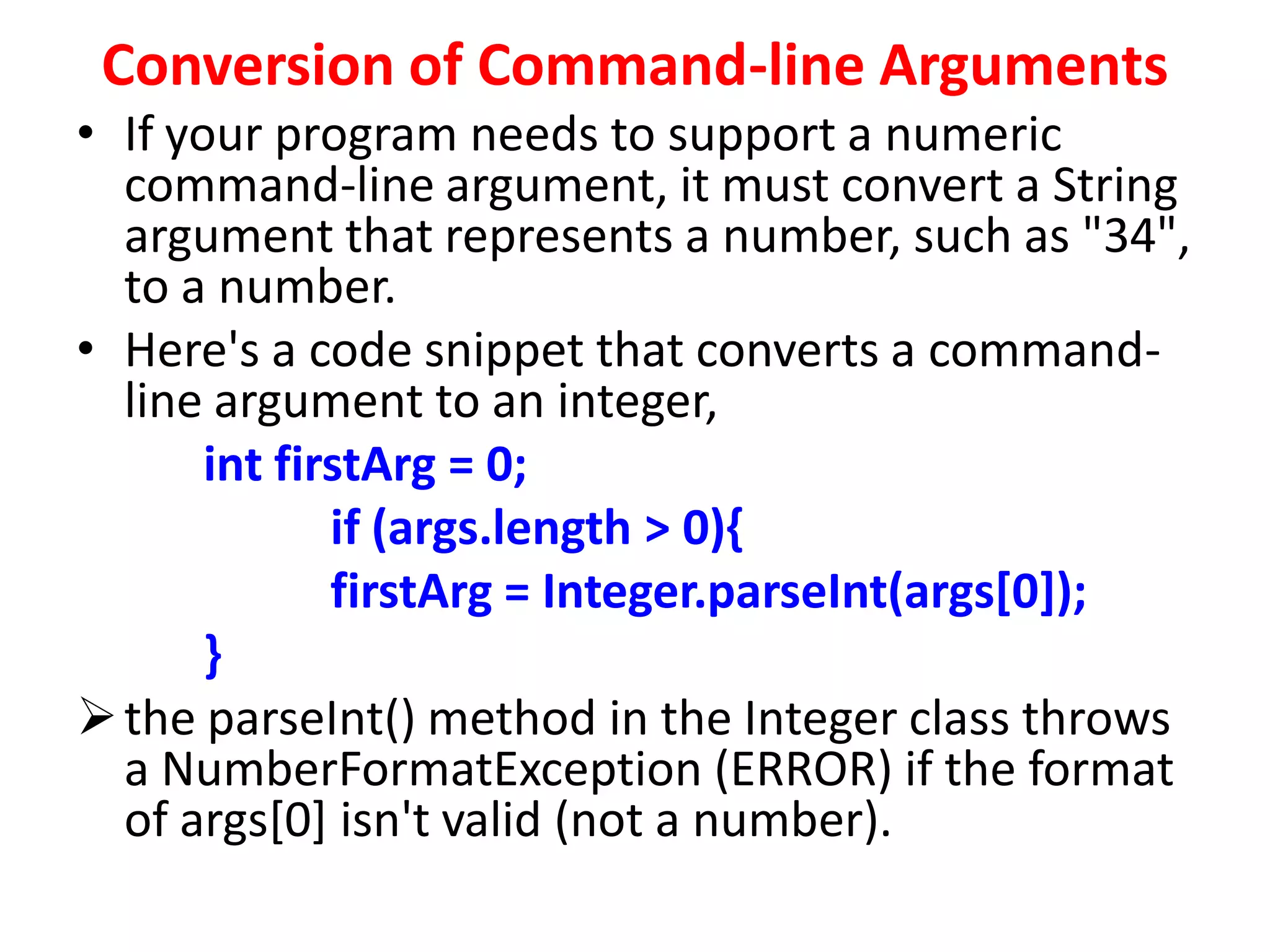 Conversion of Command-line Arguments
• If your program needs to support a numeric
command-line argument, it must convert a String
argument that represents a number, such as "34",
to a number.
• Here's a code snippet that converts a command-
line argument to an integer,
int firstArg = 0;
if (args.length > 0){
firstArg = Integer.parseInt(args[0]);
}
the parseInt() method in the Integer class throws
a NumberFormatException (ERROR) if the format
of args[0] isn't valid (not a number).
 