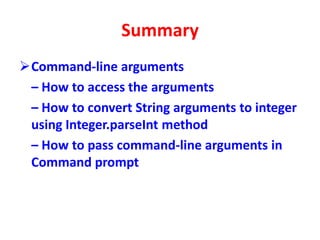 Summary
Command-line arguments
– How to access the arguments
– How to convert String arguments to integer
using Integer.parseInt method
– How to pass command-line arguments in
Command prompt
 
