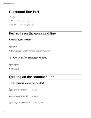 Command-line Perl




         Command-line Perl
         (Part 1)

         or: Perl one-liners saved my career

         or: `perldoc perlrun` brought to life




         Perl code on the command line
         Look Ma, no script!
         _
         $ perl print

         # Can't open perl script quot;printquot;: No such ﬁle or directory


         -e (The `e` is for hysterical raisins)
         _
         $ perl -e print

         # (No output)



         Quoting on the command line
         ...and you can quote me on that
         _
         $ perl -e ' print quot;Hellonquot;; '      # Unix


         $ perl -e quot; print 'Hello' . $/; quot;   # Win32


         $ perl -e quot; print qq'Hellon'; quot;     # Win32; sick



1 of 4
 