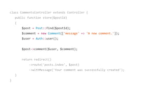 class CommentsController extends Controller {
public function store($postId)
{
$post = Post::find($postId);
$comment = new Comment(['message' => 'A new comment.']);
$user = Auth::user();
$post->comment($user, $comment);
return redirect()
->route('posts.index', $post)
->withMessage('Your comment was successfully created');
}
}
 