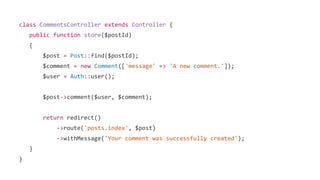 class CommentsController extends Controller {
public function store($postId)
{
$post = Post::find($postId);
$comment = new Comment(['message' => 'A new comment.']);
$user = Auth::user();
$post->comment($user, $comment);
return redirect()
->route('posts.index', $post)
->withMessage('Your comment was successfully created');
}
}
 