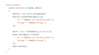 class SendSMS {
public function fire($job, $data)
{
$twilio = new Twilio_SMS($apiKey);
$twilio->sendTextMessage(array(
'to' => $data['user']['phone_number'],
'message' => $data['message'],
));
$user = User::find($data['user']['id']);
$user->messages()->create([
'to' => $data['user']['phone_number'],
'message' => $data['message'],
]);
$job->delete();
}
}
 