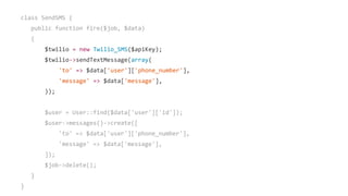 class SendSMS {
public function fire($job, $data)
{
$twilio = new Twilio_SMS($apiKey);
$twilio->sendTextMessage(array(
'to' => $data['user']['phone_number'],
'message' => $data['message'],
));
$user = User::find($data['user']['id']);
$user->messages()->create([
'to' => $data['user']['phone_number'],
'message' => $data['message'],
]);
$job->delete();
}
}
 