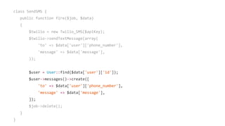 class SendSMS {
public function fire($job, $data)
{
$twilio = new Twilio_SMS($apiKey);
$twilio->sendTextMessage(array(
'to' => $data['user']['phone_number'],
'message' => $data['message'],
));
$user = User::find($data['user']['id']);
$user->messages()->create([
'to' => $data['user']['phone_number'],
'message' => $data['message'],
]);
$job->delete();
}
}
 