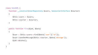 class SendSMS {
function __construct(UserRepository $users, SmsCourierInterface $courier)
{
$this->users = $users;
$this->courier = $courier;
}
public function fire($job, $data)
{
$user = $this->users->find($data['user']['id']);
$user->sendSmsMessage($this->courier, $data['message']);
$job->delete();
}
}
 