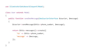 use IlluminateDatabaseEloquentModel;
class User extends Model
{
public function sendSmsMessage(SmsCourierInterface $courier, $message)
{
$courier->sendMessage($this->phone_number, $message);
return $this->messages()->create([
'to' => $this->phone_number,
'message' => $message,
]);
}
}
 
