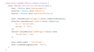 class SmsTest extends PHPUnit_Framework_TestCase {
public function test_user_can_send_sms_message() {
$user = Mockery::mock('User[messages]');
$relation = Mockery::mock('StdClass');
$courier = Mockery::mock('SmsCourierInterface');
$user->shouldReceive('messages')->once()->andReturn($relation);
$relation->shouldReceive('create')->once()->with(array(
'to' => '555-555-5555',
'message' => 'Test',
));
$courier->shouldReceive('sendMessage')->once()->with(
'555-555-5555', 'Test'
);
$user->phone_number = '555-555-5555';
$user->sendSmsMessage($courier, 'Test');
}
}
 