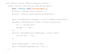 class SmsTest extends PHPUnit_Framework_TestCase {
public function test_user_can_send_sms_message() {
$user = Mockery::mock('User[messages]');
$relation = Mockery::mock('StdClass');
$courier = Mockery::mock('SmsCourierInterface');
$user->shouldReceive('messages')->once()->andReturn($relation);
$relation->shouldReceive('create')->once()->with(array(
'to' => '555-555-5555',
'message' => 'Test',
));
$courier->shouldReceive('sendMessage')->once()->with(
'555-555-5555', 'Test'
);
$user->phone_number = '555-555-5555';
$user->sendSmsMessage($courier, 'Test');
}
}
 