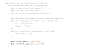 class SmsTest extends PHPUnit_Framework_TestCase {
public function test_user_can_send_sms_message() {
$user = Mockery::mock('User[messages]');
$relation = Mockery::mock('StdClass');
$courier = Mockery::mock('SmsCourierInterface');
$user->shouldReceive('messages')->once()->andReturn($relation);
$relation->shouldReceive('create')->once()->with(array(
'to' => '555-555-5555',
'message' => 'Test',
));
$courier->shouldReceive('sendMessage')->once()->with(
'555-555-5555', 'Test'
);
$user->phone_number = '555-555-5555';
$user->sendSmsMessage($courier, 'Test');
}
}
 