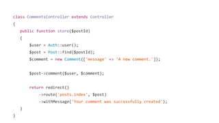 class CommentsController extends Controller
{
public function store($postId)
{
$user = Auth::user();
$post = Post::find($postId);
$comment = new Comment(['message' => 'A new comment.']);
$post->comment($user, $comment);
return redirect()
->route('posts.index', $post)
->withMessage('Your comment was successfully created');
}
}
 