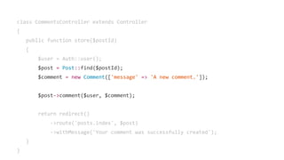 class CommentsController extends Controller
{
public function store($postId)
{
$user = Auth::user();
$post = Post::find($postId);
$comment = new Comment(['message' => 'A new comment.']);
$post->comment($user, $comment);
return redirect()
->route('posts.index', $post)
->withMessage('Your comment was successfully created');
}
}
 