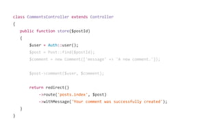 class CommentsController extends Controller
{
public function store($postId)
{
$user = Auth::user();
$post = Post::find($postId);
$comment = new Comment(['message' => 'A new comment.']);
$post->comment($user, $comment);
return redirect()
->route('posts.index', $post)
->withMessage('Your comment was successfully created');
}
}
 