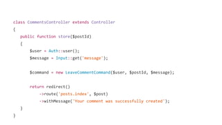class CommentsController extends Controller
{
public function store($postId)
{
$user = Auth::user();
$message = Input::get('message');
$command = new LeaveCommentCommand($user, $postId, $message);
return redirect()
->route('posts.index', $post)
->withMessage('Your comment was successfully created');
}
}
 