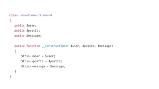 class LeaveCommentCommand
{
public $user;
public $postId;
public $message;
public function __construct(User $user, $postId, $message)
{
$this->user = $user;
$this->postId = $postId;
$this->message = $message;
}
}
 
