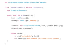 use IlluminateFoundationBusDispatchesCommands;
class CommentsController extends Controller {
use DispatchesCommands;
public function store($postId) {
$user = Auth::user();
$message = Input::get('message');
$command = new LeaveCommentCommand($user, $postId, $message);
$this->dispatch($command);
return redirect()
->route('posts.index', $post)
->withMessage('Your comment was successfully created');
}
}
 
