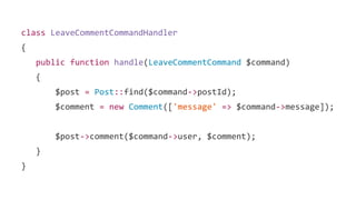 class LeaveCommentCommandHandler
{
public function handle(LeaveCommentCommand $command)
{
$post = Post::find($command->postId);
$comment = new Comment(['message' => $command->message]);
$post->comment($command->user, $comment);
}
}
 