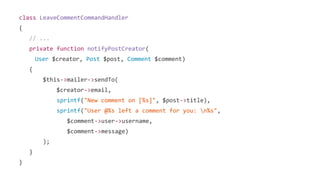 class LeaveCommentCommandHandler
{
// ...
private function notifyPostCreator(
User $creator, Post $post, Comment $comment)
{
$this->mailer->sendTo(
$creator->email,
sprintf("New comment on [%s]", $post->title),
sprintf("User @%s left a comment for you: n%s",
$comment->user->username,
$comment->message)
);
}
}
 