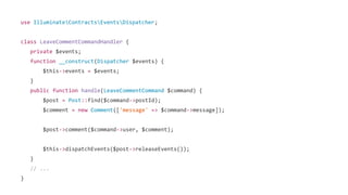 use IlluminateContractsEventsDispatcher;
class LeaveCommentCommandHandler {
private $events;
function __construct(Dispatcher $events) {
$this->events = $events;
}
public function handle(LeaveCommentCommand $command) {
$post = Post::find($command->postId);
$comment = new Comment(['message' => $command->message]);
$post->comment($command->user, $comment);
$this->dispatchEvents($post->releaseEvents());
}
// ...
}
 