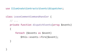use IlluminateContractsEventsDispatcher;
class LeaveCommentCommandHandler {
// ...
private function dispatchEvents(array $events)
{
foreach ($events as $event)
$this->events->fire($event);
}
}
 