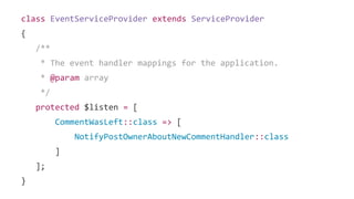 class EventServiceProvider extends ServiceProvider
{
/**
* The event handler mappings for the application.
* @param array
*/
protected $listen = [
CommentWasLeft::class => [
NotifyPostOwnerAboutNewCommentHandler::class
]
];
}
 