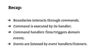 Recap:
➔ Boundaries interacts through commands;
➔ Command is executed by its handler;
➔ Command handlers fires/triggers domain
events;
➔ Events are listened by event handlers/listeners.
 