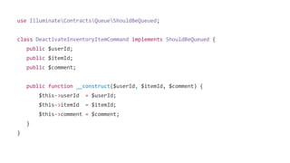 use IlluminateContractsQueueShouldBeQueued;
class DeactivateInventoryItemCommand implements ShouldBeQueued {
public $userId;
public $itemId;
public $comment;
public function __construct($userId, $itemId, $comment) {
$this->userId = $userId;
$this->itemId = $itemId;
$this->comment = $comment;
}
}
 