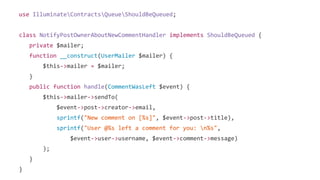 use IlluminateContractsQueueShouldBeQueued;
class NotifyPostOwnerAboutNewCommentHandler implements ShouldBeQueued {
private $mailer;
function __construct(UserMailer $mailer) {
$this->mailer = $mailer;
}
public function handle(CommentWasLeft $event) {
$this->mailer->sendTo(
$event->post->creator->email,
sprintf("New comment on [%s]", $event->post->title),
sprintf("User @%s left a comment for you: n%s",
$event->user->username, $event->comment->message)
);
}
}
 