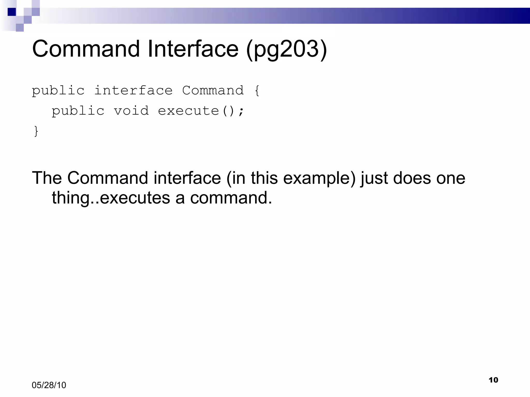 Command Interface (pg203) public interface Command { public void execute(); } The Command interface (in this example) just does one thing..executes a command. 05/28/10 