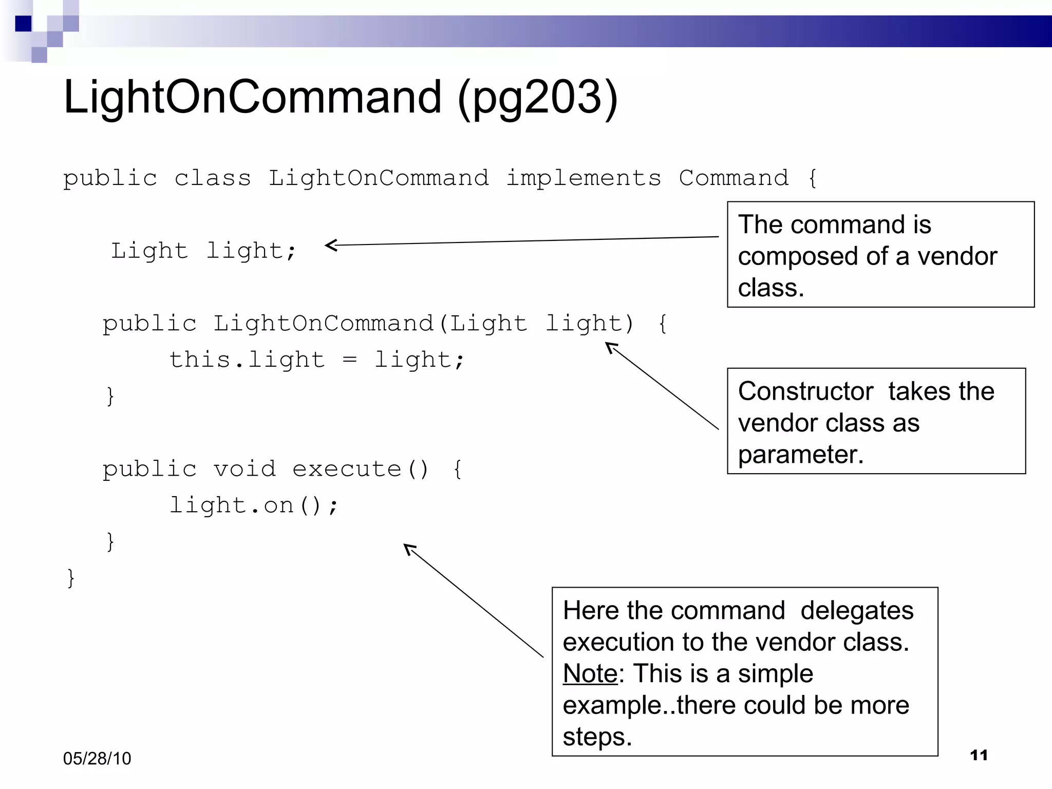 LightOnCommand (pg203) public class LightOnCommand implements Command { Light light; public LightOnCommand(Light light) { this.light = light; } public void execute() { light.on(); } } 05/28/10 The command is composed of a vendor class. Constructor  takes the vendor class as parameter. Here the command  delegates execution to the vendor class.  Note : This is a simple example..there could be more steps.  