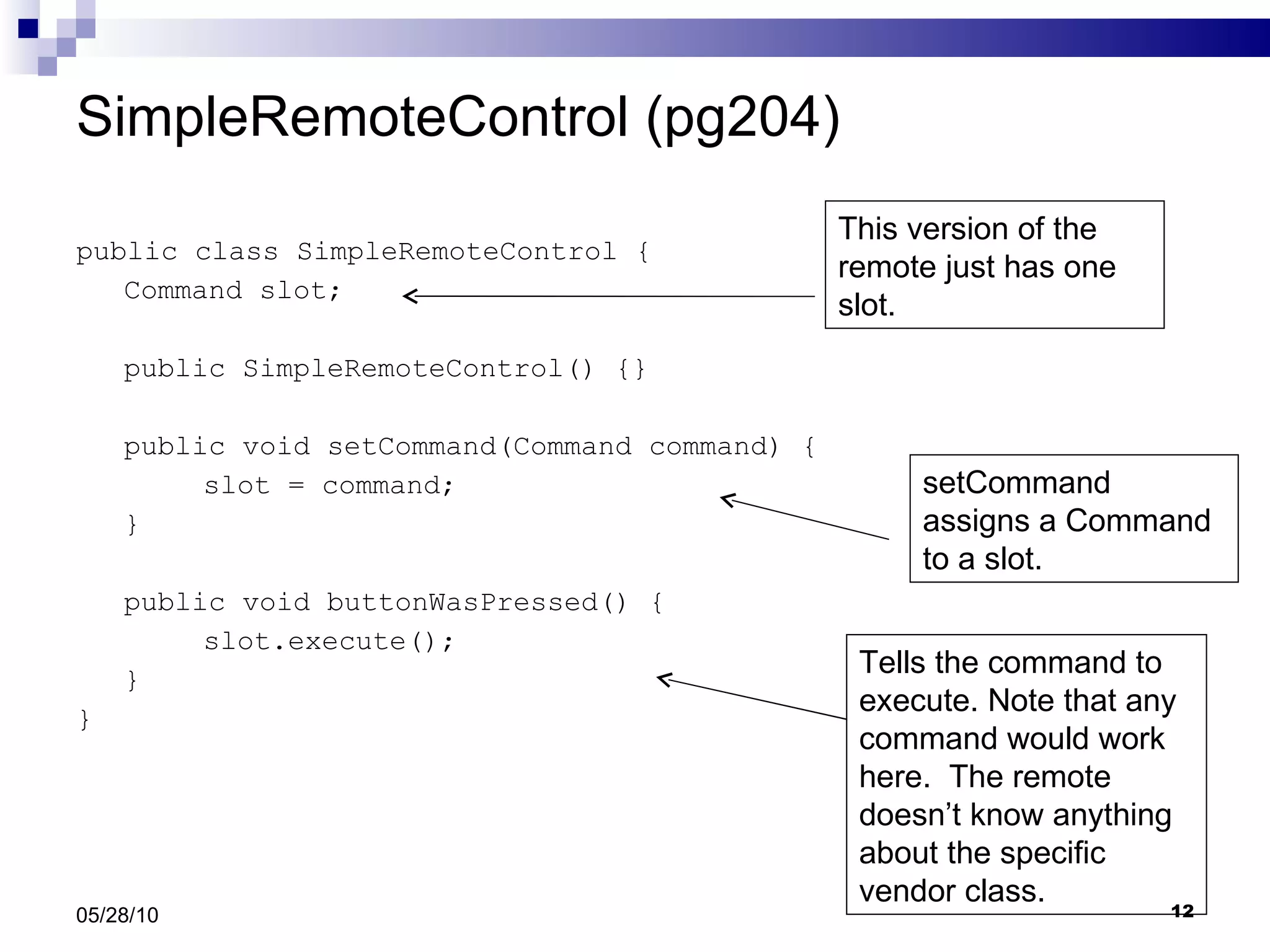 SimpleRemoteControl (pg204) public class SimpleRemoteControl { Command slot; public SimpleRemoteControl() {} public void setCommand(Command command) { slot = command; } public void buttonWasPressed() { slot.execute(); } } 05/28/10 This version of the remote just has one slot. setCommand assigns a Command to a slot. Tells the command to execute. Note that any command would work here.  The remote doesn’t know anything about the specific vendor class. 