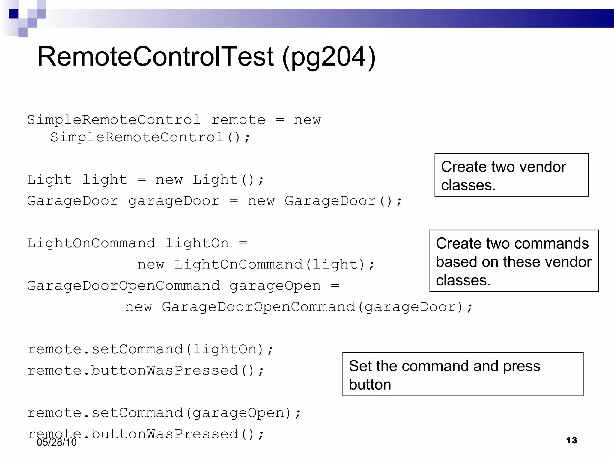 RemoteControlTest (pg204) SimpleRemoteControl remote = new SimpleRemoteControl(); Light light = new Light(); GarageDoor garageDoor = new GarageDoor(); LightOnCommand lightOn =  new LightOnCommand(light); GarageDoorOpenCommand garageOpen =    new GarageDoorOpenCommand(garageDoor); remote.setCommand(lightOn); remote.buttonWasPressed(); remote.setCommand(garageOpen); remote.buttonWasPressed(); 05/28/10 Create two vendor classes. Create two commands based on these vendor classes. Set the command and press button 
