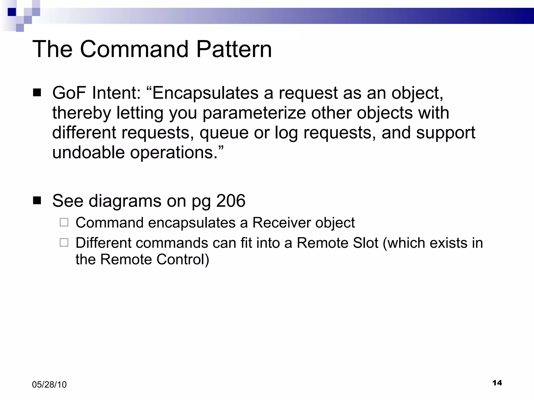 The Command Pattern GoF Intent: “Encapsulates a request as an object, thereby letting you parameterize other objects with different requests, queue or log requests, and support undoable operations.” See diagrams on pg 206 Command encapsulates a Receiver object Different commands can fit into a Remote Slot (which exists in the Remote Control) 05/28/10 